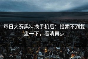 每日大赛黑料换手机后：搜索不到复盘一下，看清再点