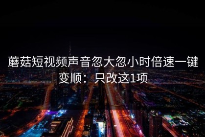蘑菇短视频声音忽大忽小时倍速一键变顺：只改这1项
