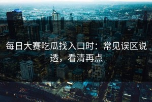 每日大赛吃瓜找入口时：常见误区说透，看清再点