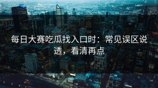 每日大赛吃瓜找入口时：常见误区说透，看清再点