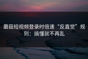 蘑菇短视频登录时倍速“反直觉”规则：搞懂就不再乱