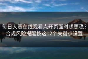 每日大赛在线观看点开页面时想更稳？合规风险提醒按这12个关键点设置