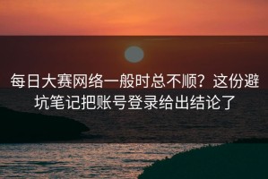 每日大赛网络一般时总不顺？这份避坑笔记把账号登录给出结论了