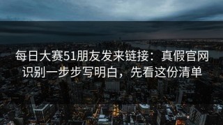 每日大赛51朋友发来链接：真假官网识别一步步写明白，先看这份清单