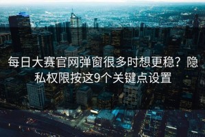 每日大赛官网弹窗很多时想更稳？隐私权限按这9个关键点设置