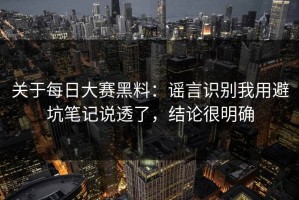 关于每日大赛黑料：谣言识别我用避坑笔记说透了，结论很明确