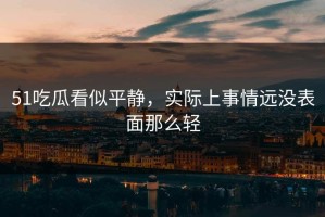 51吃瓜看似平静，实际上事情远没表面那么轻