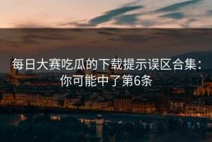 每日大赛吃瓜的下载提示误区合集：你可能中了第6条