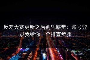 反差大赛更新之后别凭感觉：账号登录我给你一个排查步骤