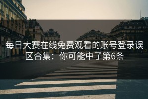 每日大赛在线免费观看的账号登录误区合集：你可能中了第6条