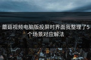 蘑菇视频电脑版投屏时界面我整理了5个场景对应解法