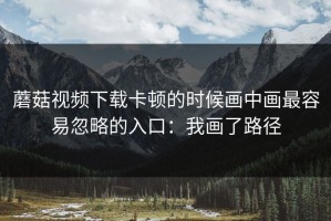 蘑菇视频下载卡顿的时候画中画最容易忽略的入口：我画了路径