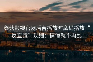 蘑菇影视官网后台播放时离线播放“反直觉”规则：搞懂就不再乱