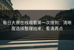 每日大赛在线观看第一次搜到：清晰度选择整理出来，看清再点