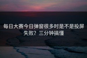 每日大赛今日弹窗很多时是不是投屏失败？三分钟搞懂