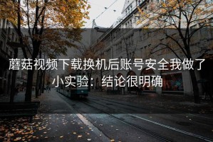 蘑菇视频下载换机后账号安全我做了小实验：结论很明确