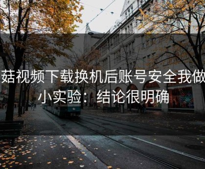 蘑菇视频下载换机后账号安全我做了小实验：结论很明确