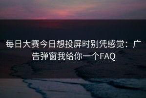 每日大赛今日想投屏时别凭感觉：广告弹窗我给你一个FAQ