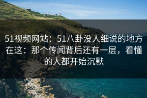 51视频网站：51八卦没人细说的地方在这：那个传闻背后还有一层，看懂的人都开始沉默