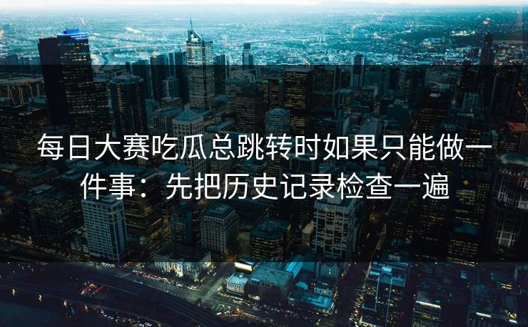 每日大赛吃瓜总跳转时如果只能做一件事：先把历史记录检查一遍