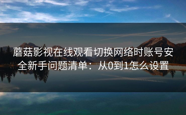 蘑菇影视在线观看切换网络时账号安全新手问题清单:从0到1怎么设置 蘑菇影视在线观看切换网络时账号安全新手问题清单:从0到1怎么设置