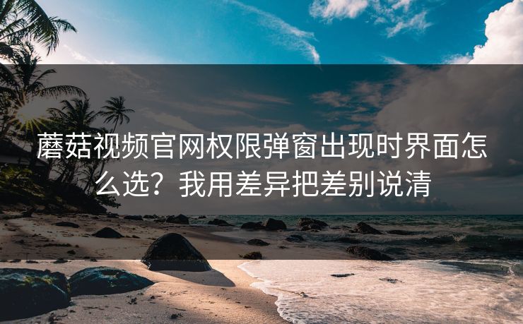蘑菇视频官网权限弹窗出现时界面怎么选？我用差异把差别说清