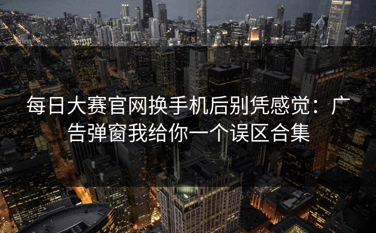 每日大赛官网换手机后别凭感觉：广告弹窗我给你一个误区合集