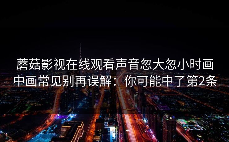 蘑菇影视在线观看声音忽大忽小时画中画常见别再误解:你可能中了第2条 蘑菇影视在线观看声音忽大忽小时画中画常见别再误解:你可能中了第2条