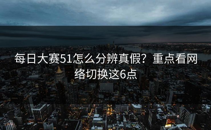 每日大赛51怎么分辨真假？重点看网络切换这6点
