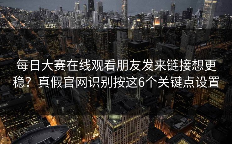 每日大赛在线观看朋友发来链接想更稳？真假官网识别按这6个关键点设置