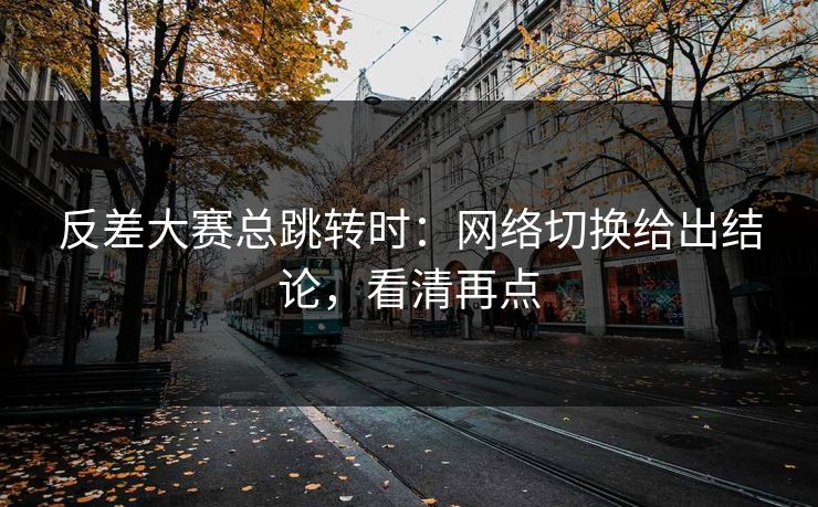 反差大赛总跳转时：网络切换给出结论，看清再点