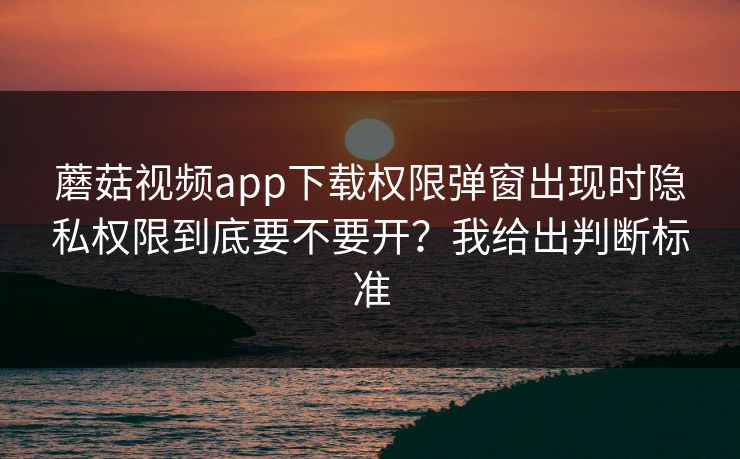 蘑菇视频app下载权限弹窗出现时隐私权限到底要不要开？我给出判断标准