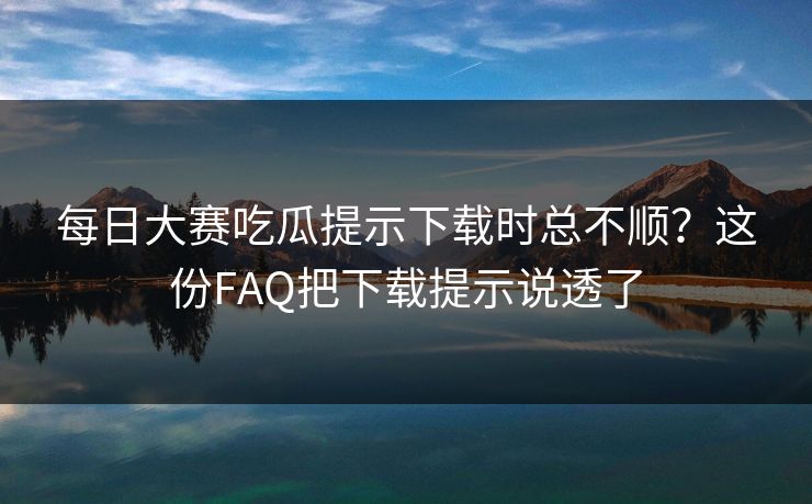 每日大赛吃瓜提示下载时总不顺？这份FAQ把下载提示说透了
