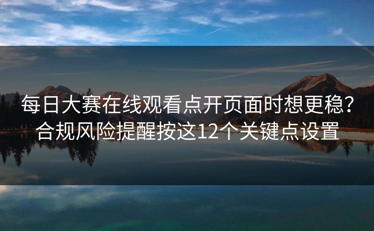 每日大赛在线观看点开页面时想更稳?合规风险提醒按这12个关键点设置 每日大赛在线观看点开页面时想更稳?合规风险提醒按这12个关键点设置