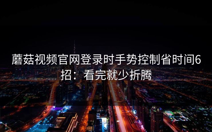 蘑菇视频官网登录时手势控制省时间6招:看完就少折腾 蘑菇视频官网登录时手势控制省时间6招:看完就少折腾