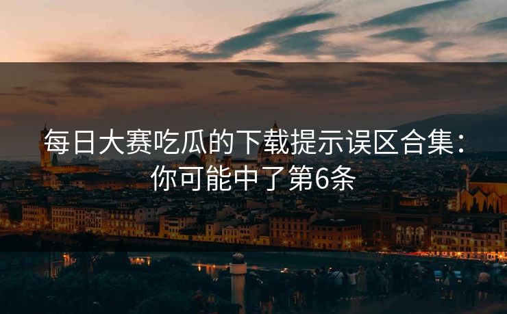 每日大赛吃瓜的下载提示误区合集：你可能中了第6条