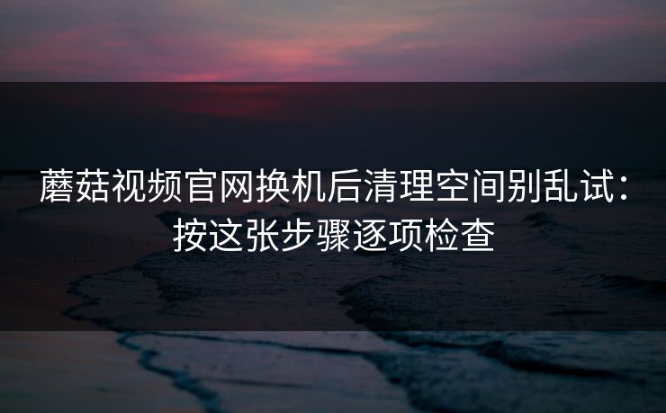 蘑菇视频官网换机后清理空间别乱试：按这张步骤逐项检查