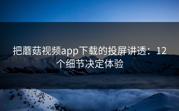 把蘑菇视频app下载的投屏讲透:12个细节决定体验 把蘑菇视频app下载的投屏讲透:12个细节决定体验