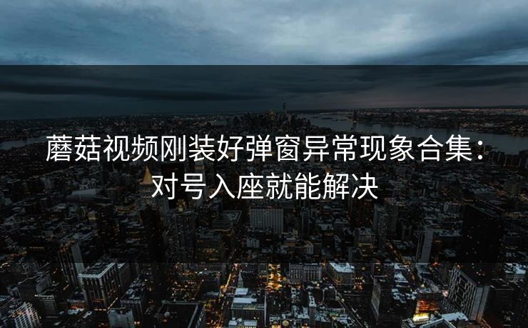 蘑菇视频刚装好弹窗异常现象合集:对号入座就能解决 蘑菇视频刚装好弹窗异常现象合集:对号入座就能解决