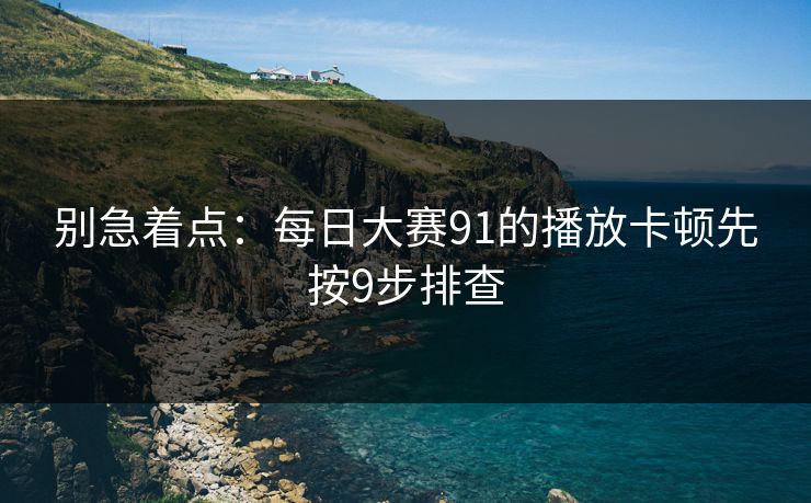 别急着点:每日大赛91的播放卡顿先按9步排查 别急着点:每日大赛91的播放卡顿先按9步排查