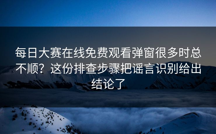每日大赛在线免费观看弹窗很多时总不顺？这份排查步骤把谣言识别给出结论了
