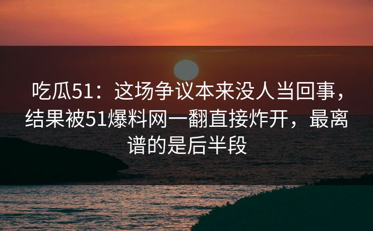吃瓜51：这场争议本来没人当回事，结果被51爆料网一翻直接炸开，最离谱的是后半段