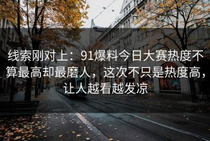 线索刚对上：91爆料今日大赛热度不算最高却最磨人，这次不只是热度高，让人越看越发凉