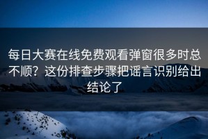 每日大赛在线免费观看弹窗很多时总不顺？这份排查步骤把谣言识别给出结论了