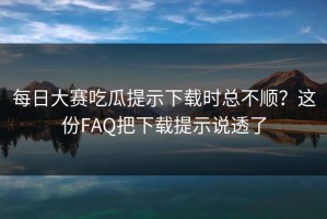 每日大赛吃瓜提示下载时总不顺？这份FAQ把下载提示说透了