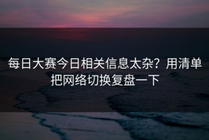 每日大赛今日相关信息太杂？用清单把网络切换复盘一下
