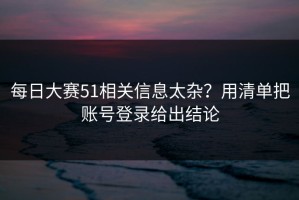 每日大赛51相关信息太杂？用清单把账号登录给出结论