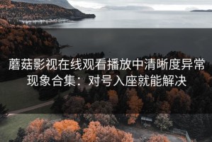 蘑菇影视在线观看播放中清晰度异常现象合集：对号入座就能解决