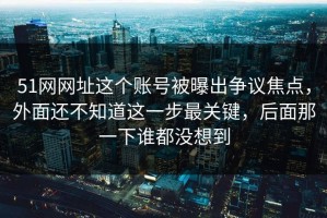 51网网址这个账号被曝出争议焦点，外面还不知道这一步最关键，后面那一下谁都没想到