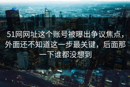 51网网址这个账号被曝出争议焦点，外面还不知道这一步最关键，后面那一下谁都没想到
